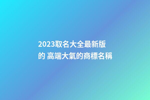 2023取名大全最新版的 高端大氣的商標名稱